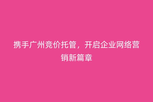 携手广州竞价托管，开启企业网络营销新篇章