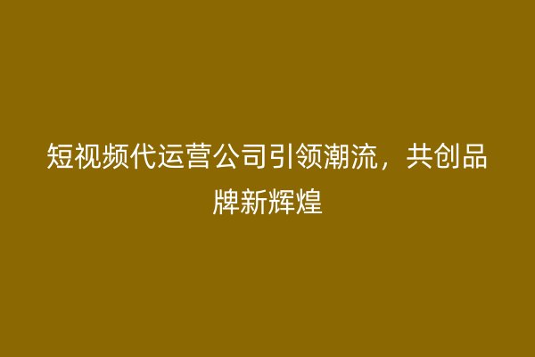 短视频代运营公司引领潮流，共创品牌新辉煌