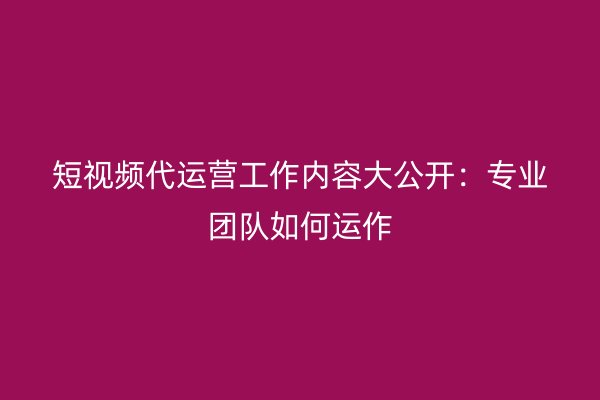 短视频代运营工作内容大公开：专业团队如何运作