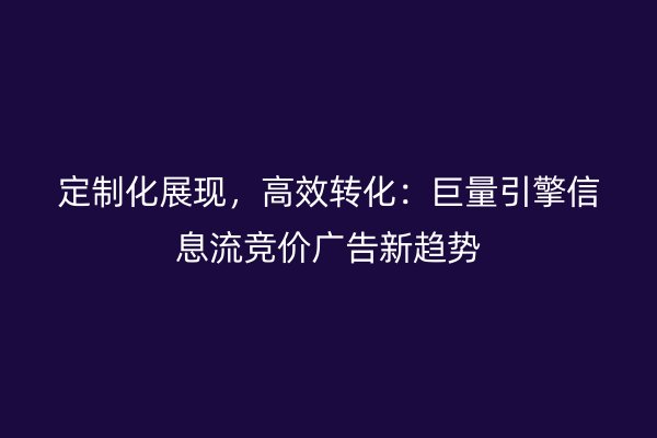 定制化展现，高效转化：巨量引擎信息流竞价广告新趋势