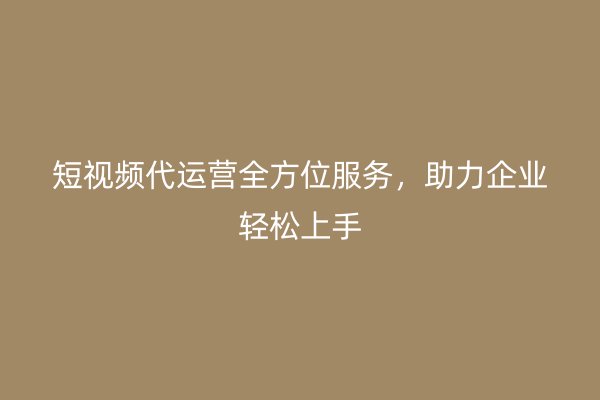 短视频代运营全方位服务，助力企业轻松上手