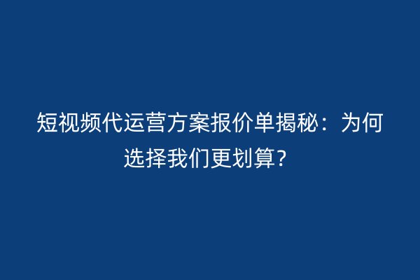 短视频代运营方案报价单揭秘：为何选择我们更划算？