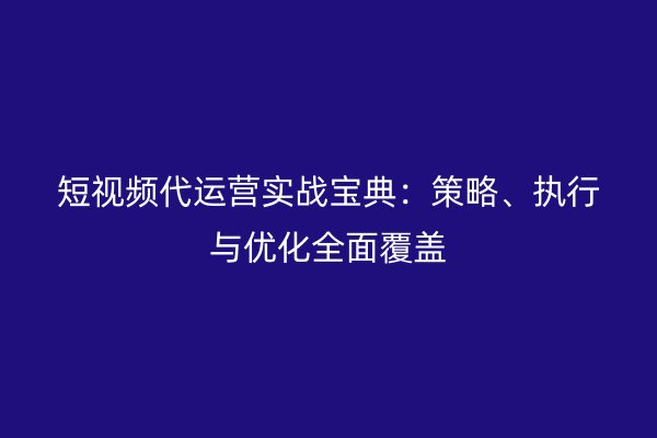 短视频代运营实战宝典：策略、执行与优化全面覆盖