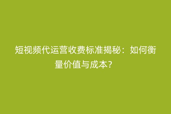 短视频代运营收费标准揭秘：如何衡量价值与成本？