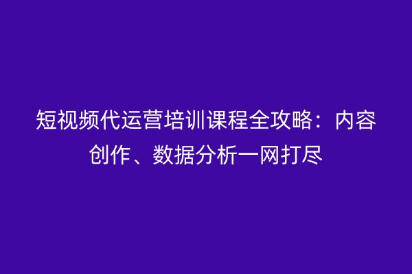 短视频代运营培训课程全攻略：内容创作、数据分析一网打尽