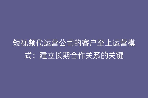 短视频代运营公司的客户至上运营模式：建立长期合作关系的关键