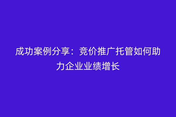 成功案例分享：竞价推广托管如何助力企业业绩增长