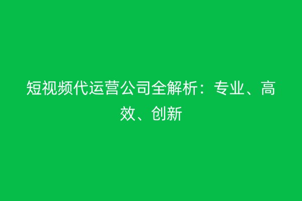 短视频代运营公司全解析：专业、高效、创新