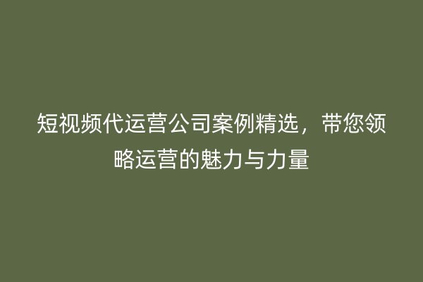 短视频代运营公司案例精选，带您领略运营的魅力与力量