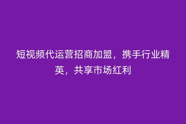 短视频代运营招商加盟，携手行业精英，共享市场红利