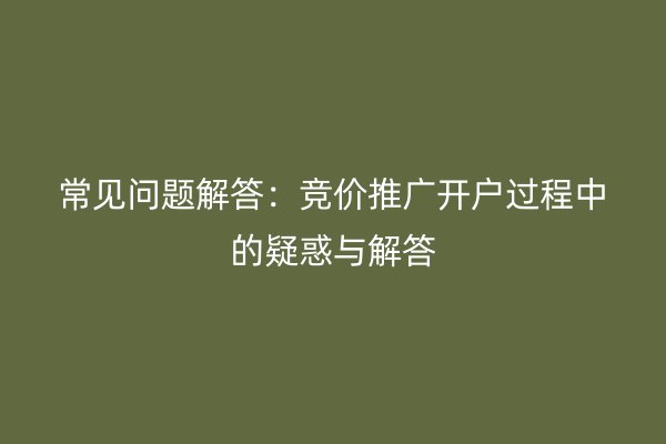 常见问题解答：竞价推广开户过程中的疑惑与解答