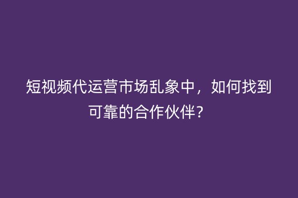 短视频代运营市场乱象中，如何找到可靠的合作伙伴？