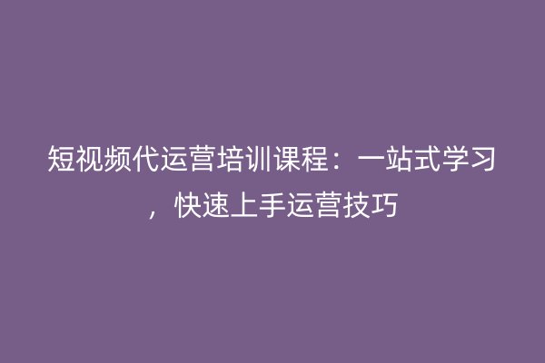 短视频代运营培训课程：一站式学习，快速上手运营技巧