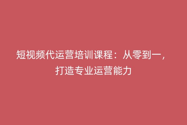 短视频代运营培训课程：从零到一，打造专业运营能力