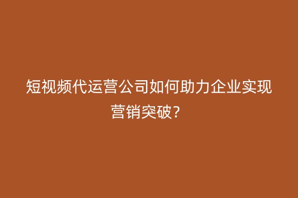 短视频代运营公司如何助力企业实现营销突破？