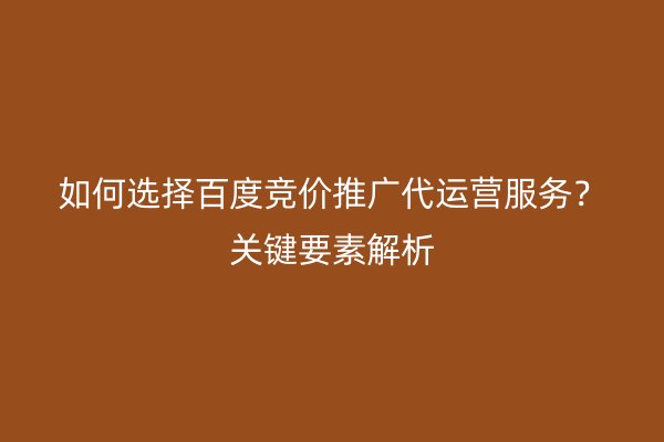 如何选择百度竞价推广代运营服务？关键要素解析