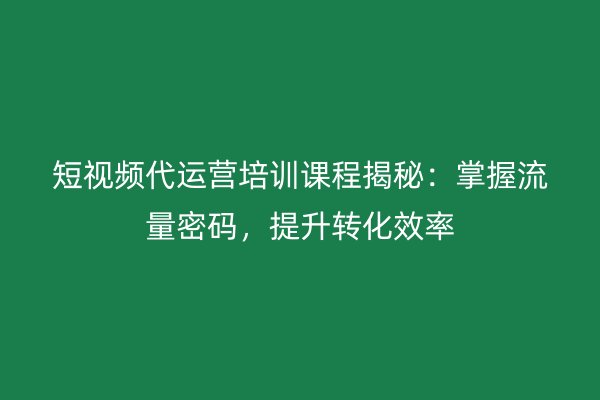 短视频代运营培训课程揭秘：掌握流量密码，提升转化效率