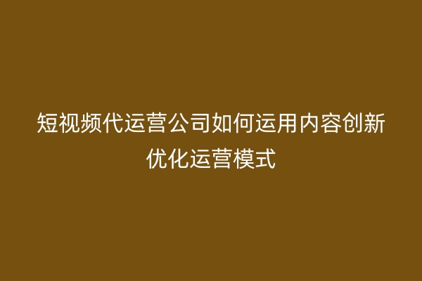 短视频代运营公司如何运用内容创新优化运营模式