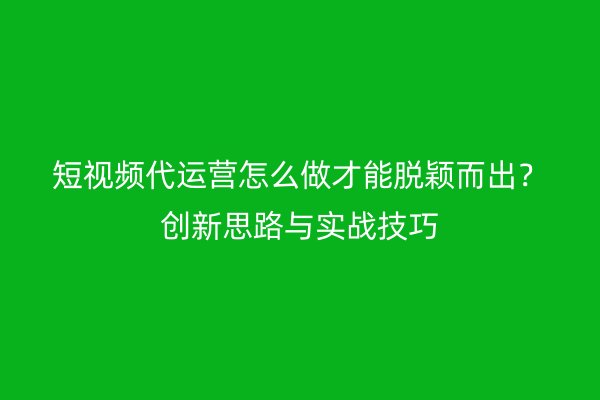 短视频代运营怎么做才能脱颖而出？创新思路与实战技巧