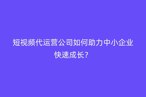 短视频代运营公司如何助力中小企业快速成长？