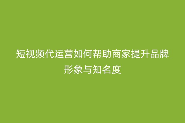 短视频代运营如何帮助商家提升品牌形象与知名度