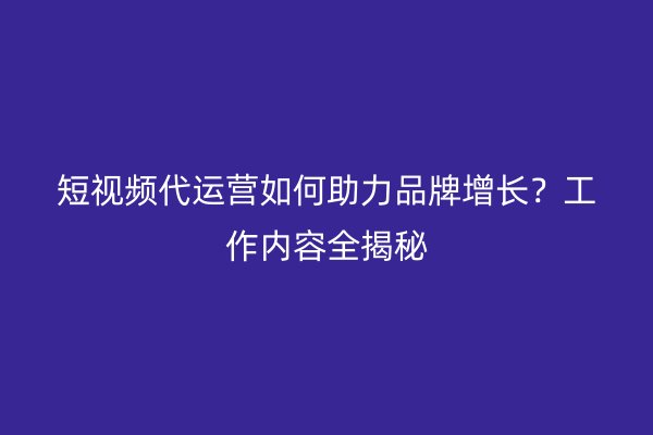 短视频代运营如何助力品牌增长？工作内容全揭秘