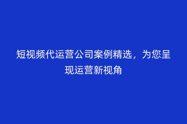 短视频代运营公司案例精选，为您呈现运营新视角