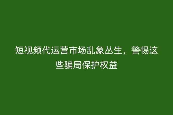 短视频代运营市场乱象丛生，警惕这些骗局保护权益