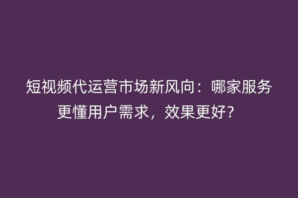 短视频代运营市场新风向：哪家服务更懂用户需求，效果更好？