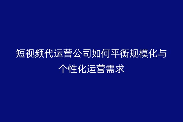 短视频代运营公司如何平衡规模化与个性化运营需求