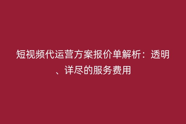 短视频代运营方案报价单解析：透明、详尽的服务费用