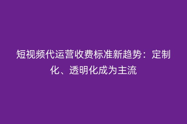 短视频代运营收费标准新趋势：定制化、透明化成为主流