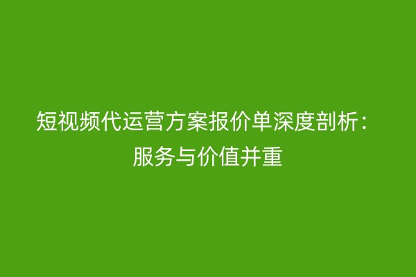 短视频代运营方案报价单深度剖析：服务与价值并重