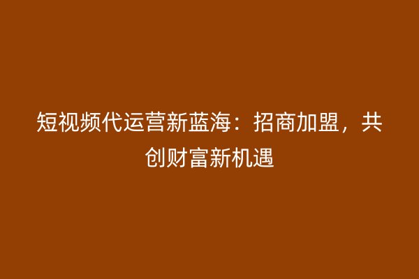 短视频代运营新蓝海：招商加盟，共创财富新机遇