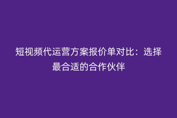 短视频代运营方案报价单对比：选择最合适的合作伙伴