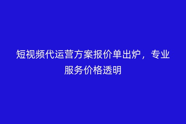 短视频代运营方案报价单出炉，专业服务价格透明