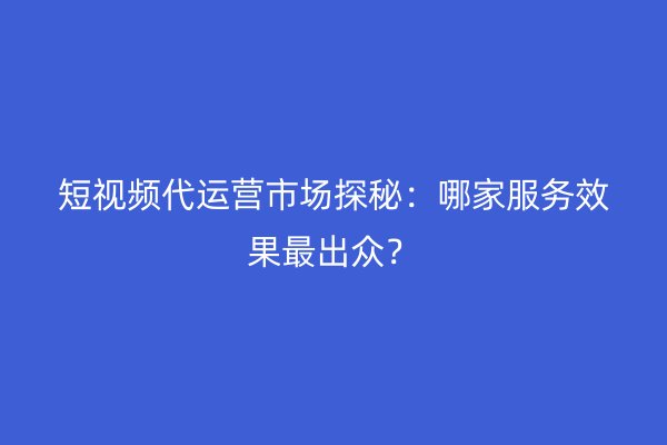 短视频代运营市场探秘：哪家服务效果最出众？