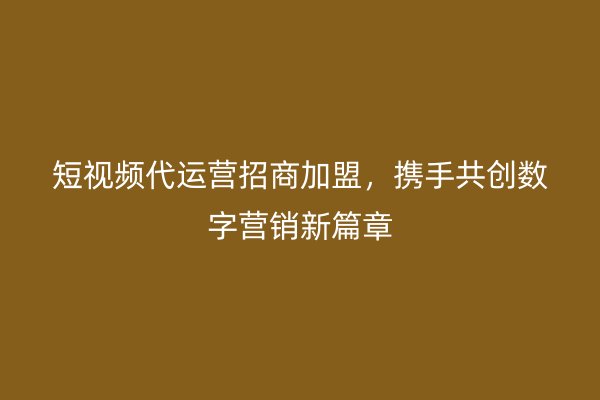 短视频代运营招商加盟，携手共创数字营销新篇章