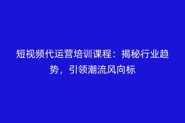 短视频代运营培训课程：揭秘行业趋势，引领潮流风向标