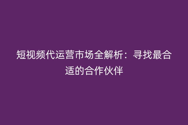 短视频代运营市场全解析：寻找最合适的合作伙伴