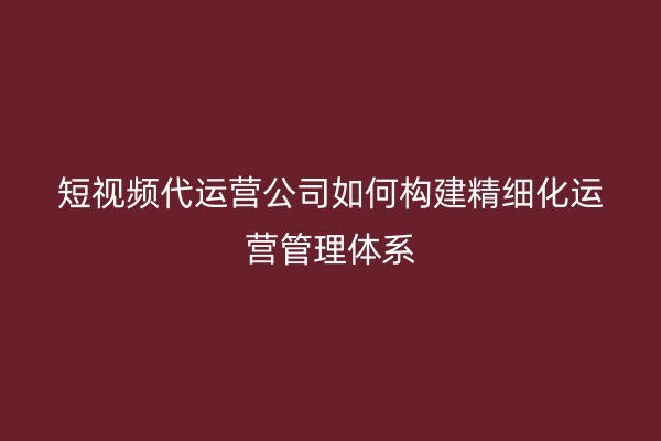 短视频代运营公司如何构建精细化运营管理体系