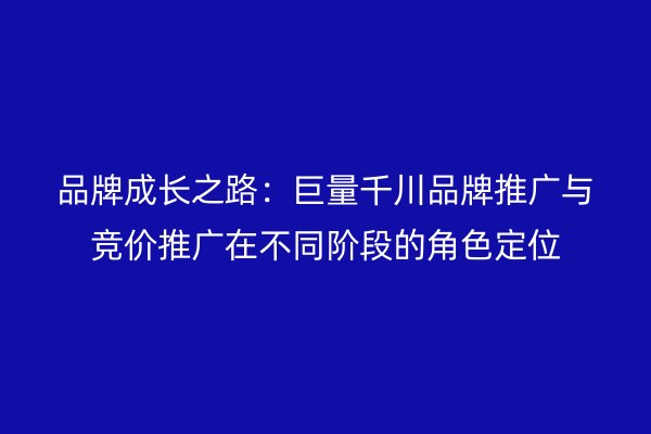 品牌成长之路：巨量千川品牌推广与竞价推广在不同阶段的角色定位