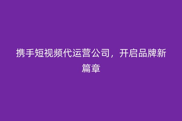 携手短视频代运营公司，开启品牌新篇章