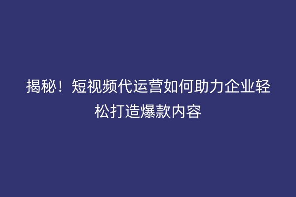 揭秘！短视频代运营如何助力企业轻松打造爆款内容