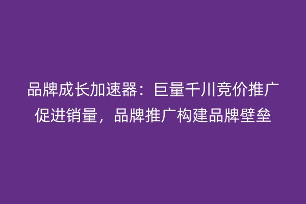 品牌成长加速器：巨量千川竞价推广促进销量，品牌推广构建品牌壁垒