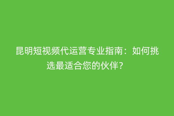 昆明短视频代运营专业指南：如何挑选最适合您的伙伴？