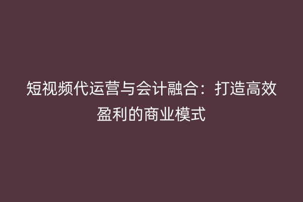 短视频代运营与会计融合：打造高效盈利的商业模式