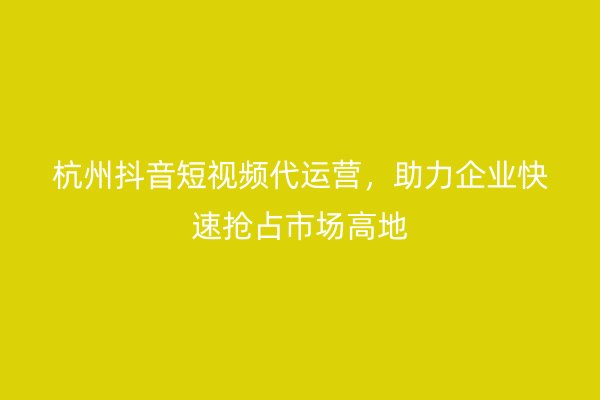 杭州抖音短视频代运营，助力企业快速抢占市场高地