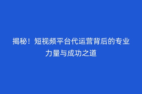 揭秘！短视频平台代运营背后的专业力量与成功之道