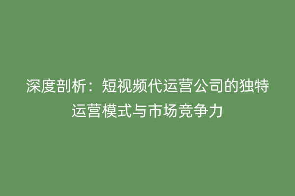 深度剖析：短视频代运营公司的独特运营模式与市场竞争力